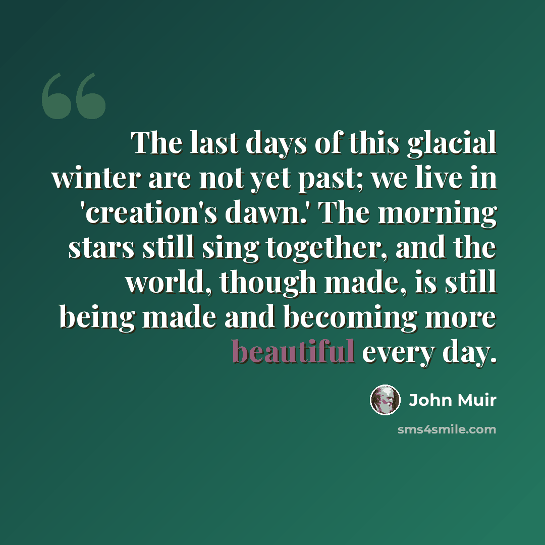“The last days of this glacial winter are not yet past; we live in 'creation's dawn.' The morning stars still sing together, and the world, though made, is still being made and becoming more beautiful every day.” quote by John Muir