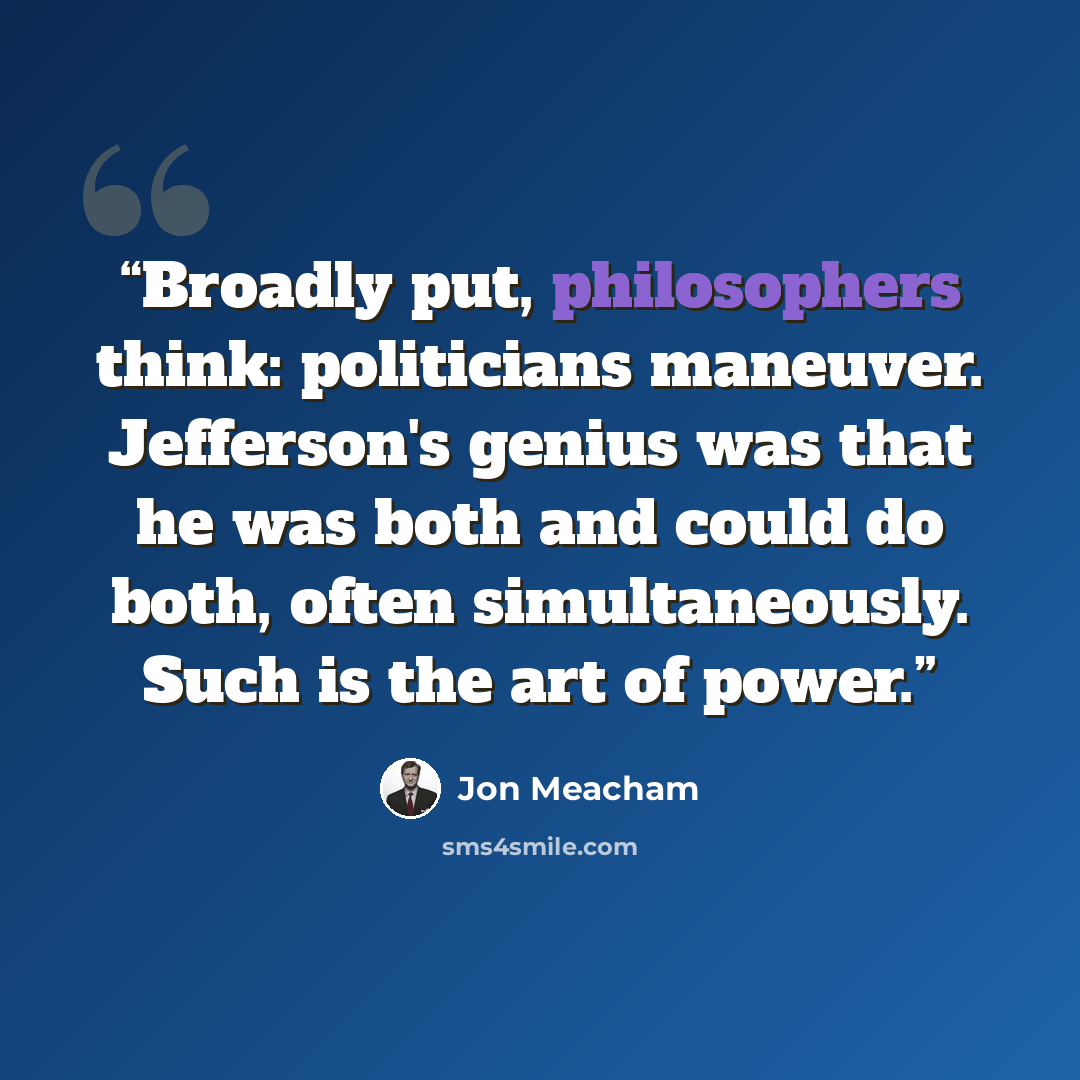 “Broadly put, philosophers think: politicians maneuver. Jefferson's genius was that he was both and could do both, often simultaneously. Such is the art of power.” quote by Jon Meacham