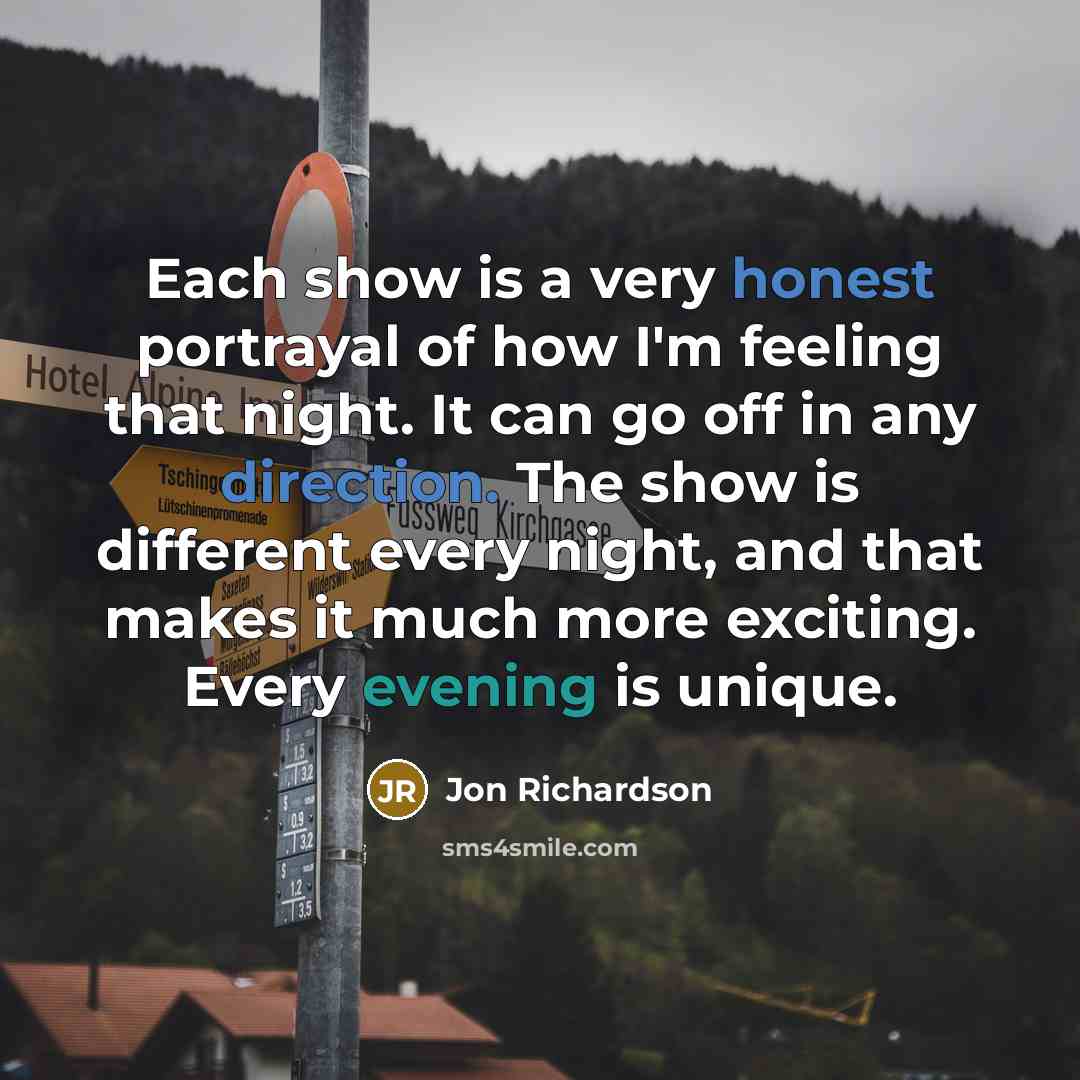 “Each show is a very honest portrayal of how I'm feeling that night. It can go off in any direction. The show is different every night, and that makes it much more exciting. Every evening is unique.” quote by Jon Richardson