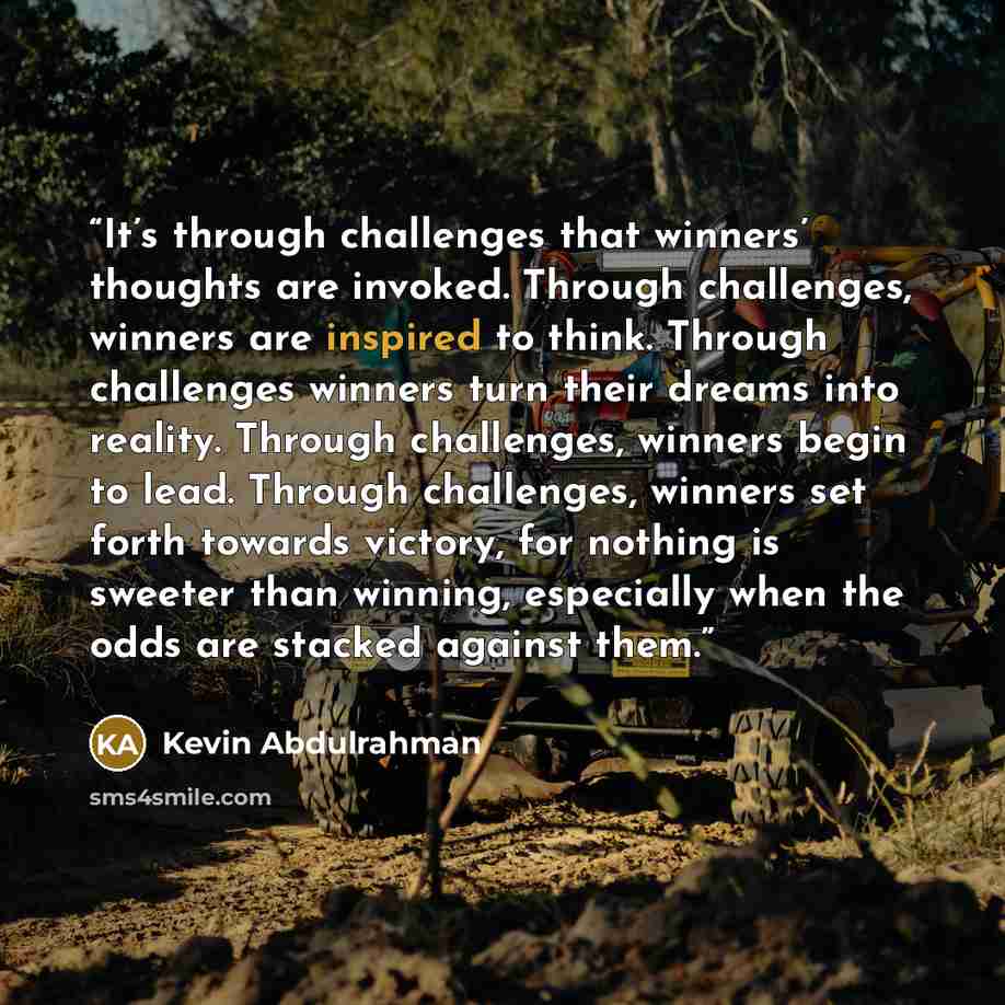 “It’s through challenges that winners’ thoughts are invoked. Through challenges, winners are inspired to think. Through challenges winners turn their dreams into reality. Through challenges, winners begin to lead. Through challenges, winners set forth towards victory, for nothing is sweeter than…” quote by Kevin Abdulrahman
