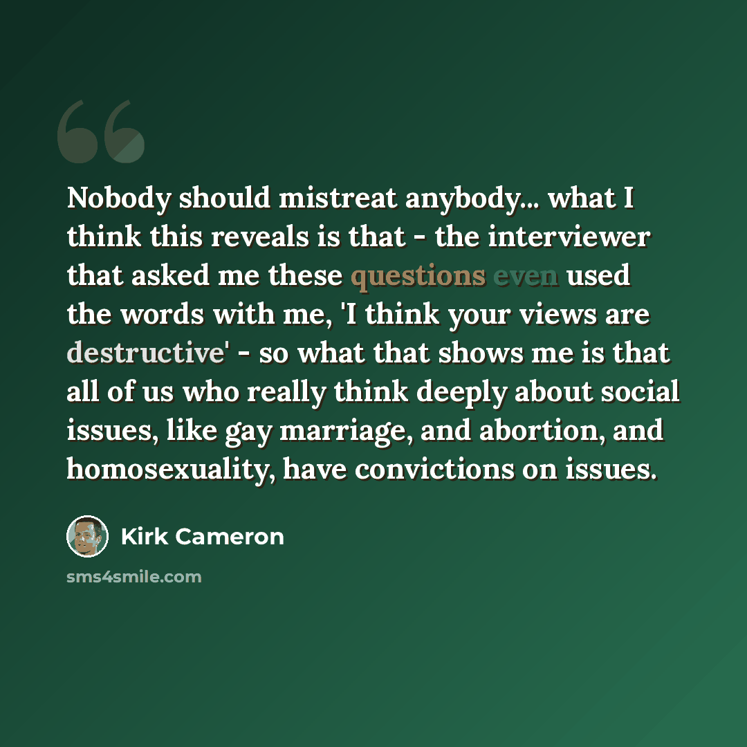 “Nobody should mistreat anybody... what I think this reveals is that - the interviewer that asked me these questions even used the words with me, 'I think your views are destructive' - so what that shows me is that all of us who really think deeply about social issues, like gay marriage, and…” quote by Kirk Cameron