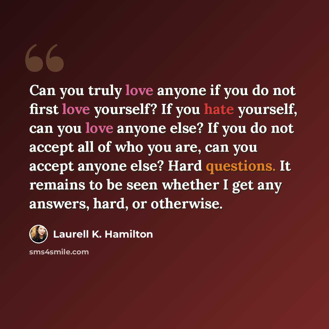 “Can you truly love anyone if you do not first love yourself? If you hate yourself, can you love anyone else? If you do not accept all of who you are, can you accept anyone else? Hard questions. It remains to be seen whether I get any answers, hard, or otherwise.” quote by Laurell K. Hamilton
