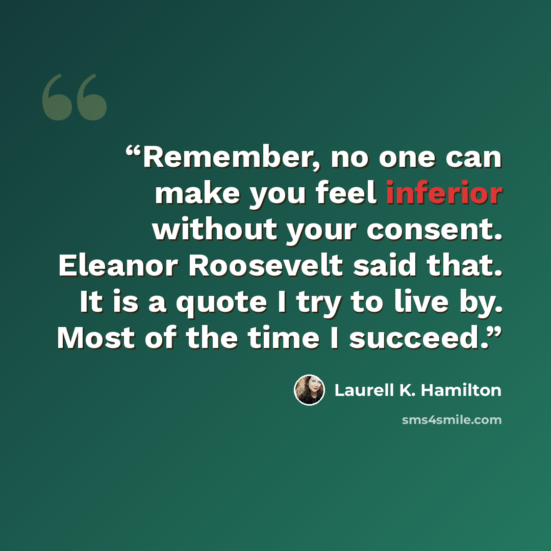 “Remember, no one can make you feel inferior without your consent. Eleanor Roosevelt said that. It is a quote I try to live by. Most of the time I succeed.” quote by Laurell K. Hamilton