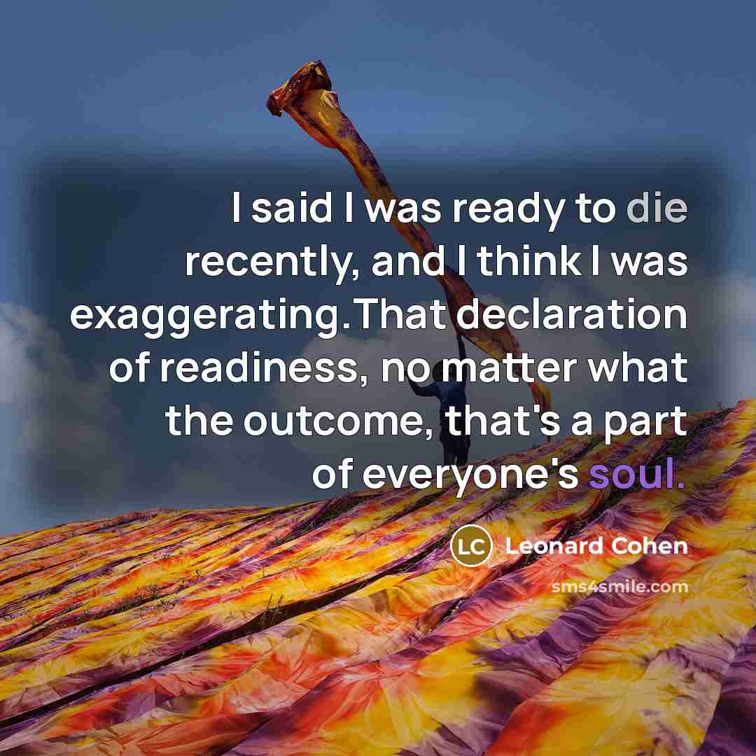 “I said I was ready to die recently, and I think I was exaggerating.That declaration of readiness, no matter what the outcome, that's a part of everyone's soul.” quote by Leonard Cohen