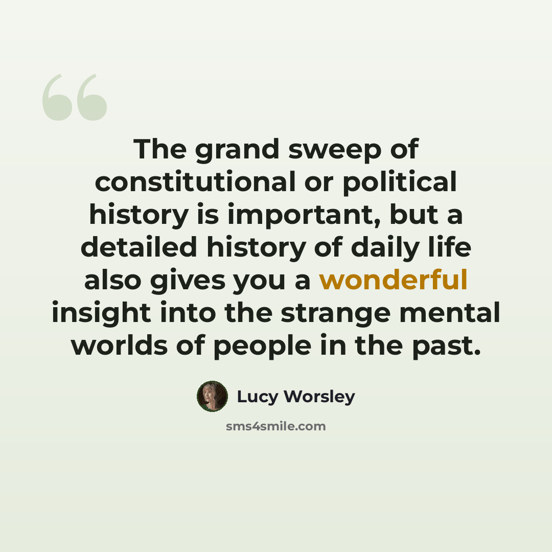 “The grand sweep of constitutional or political history is important, but a detailed history of daily life also gives you a wonderful insight into the strange mental worlds of people in the past.” quote by Lucy Worsley
