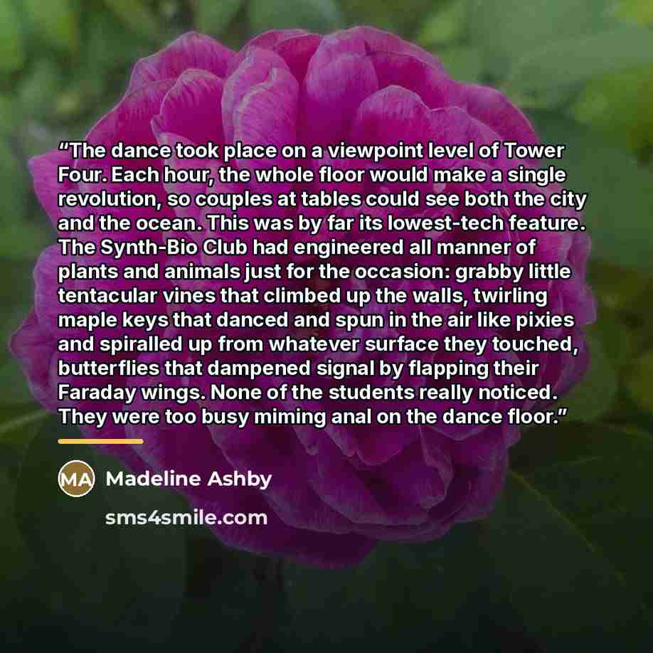 “The dance took place on a viewpoint level of Tower Four. Each hour, the whole floor would make a single revolution, so couples at tables could see both the city and the ocean. This was by far its lowest-tech feature. The Synth-Bio Club had engineered all manner of plants and animals just for the…” quote by Madeline Ashby