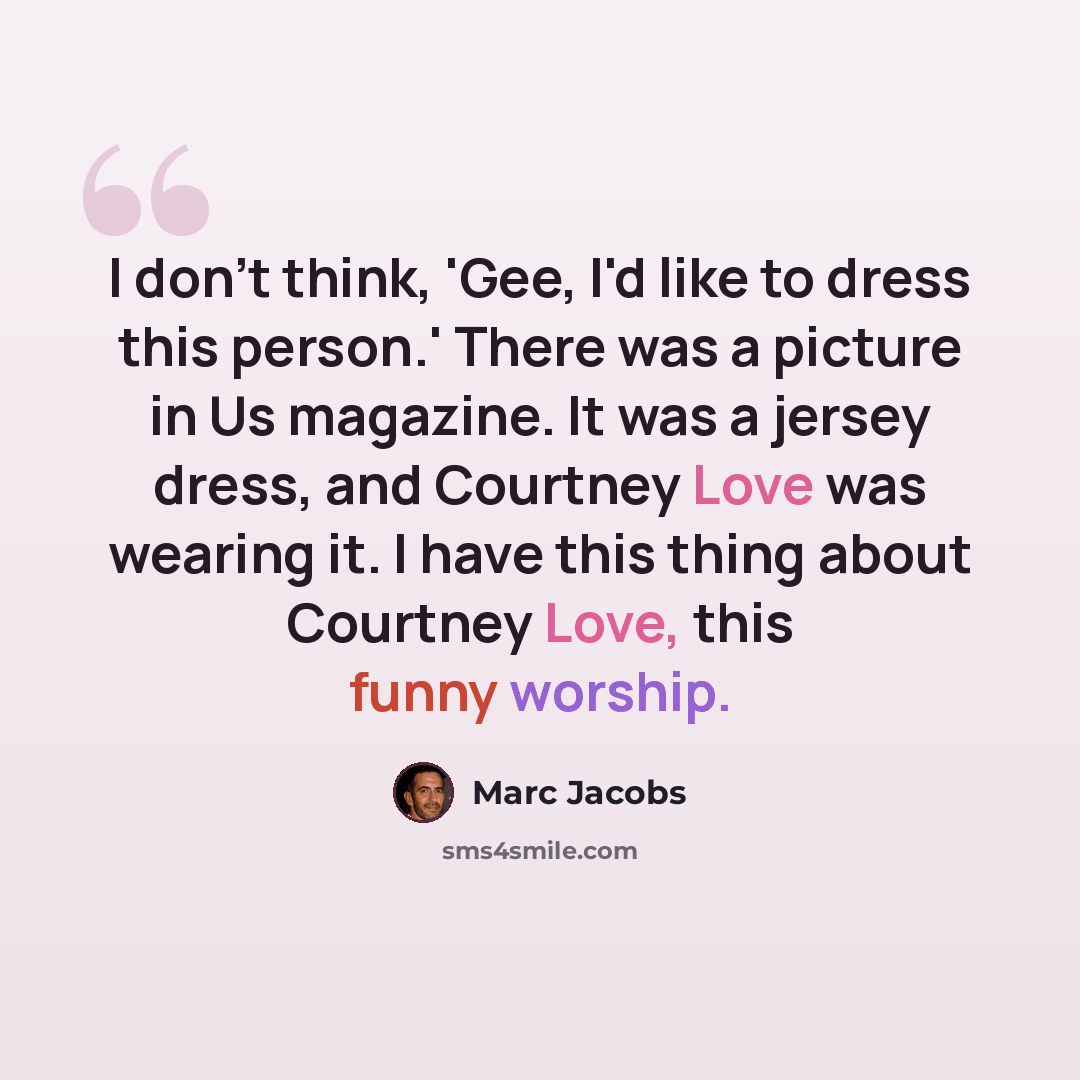 “I don't think, 'Gee, I'd like to dress this person.' There was a picture in Us magazine. It was a jersey dress, and Courtney Love was wearing it. I have this thing about Courtney Love, this funny worship.” quote by Marc Jacobs