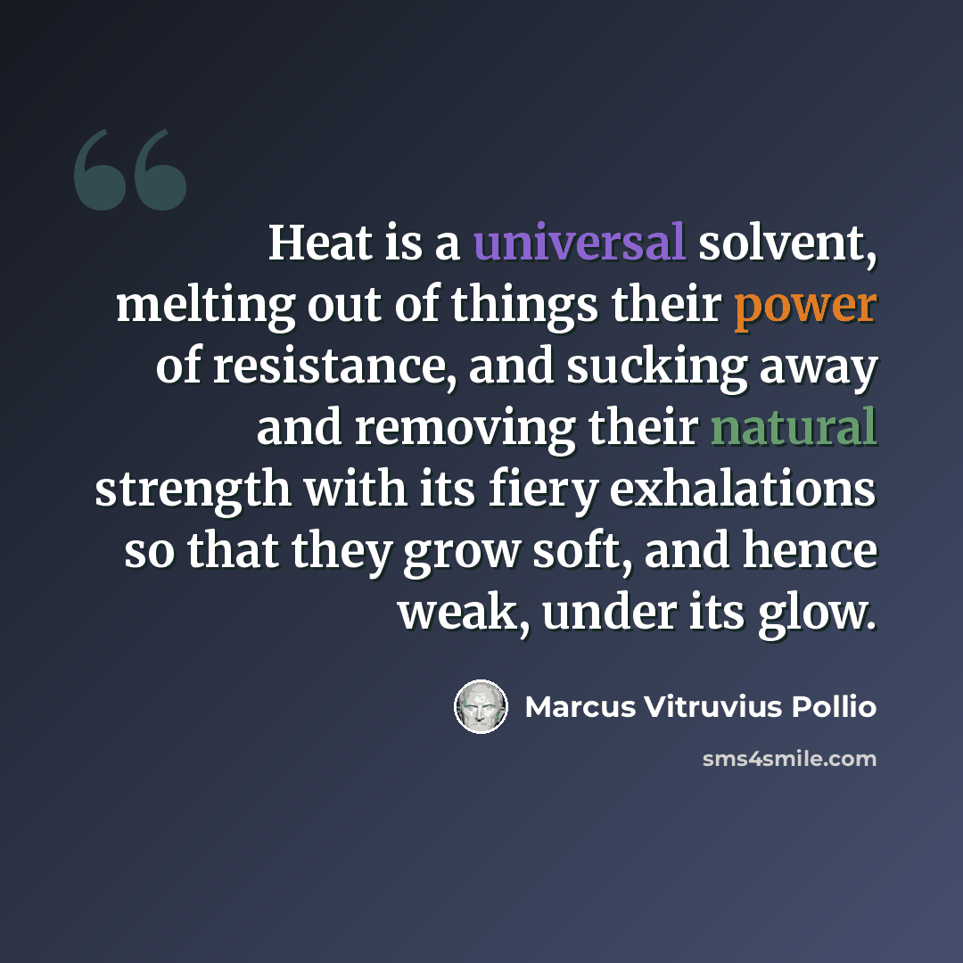 “Heat is a universal solvent, melting out of things their power of resistance, and sucking away and removing their natural strength with its fiery exhalations so that they grow soft, and hence weak, under its glow.” quote by Marcus Vitruvius Pollio