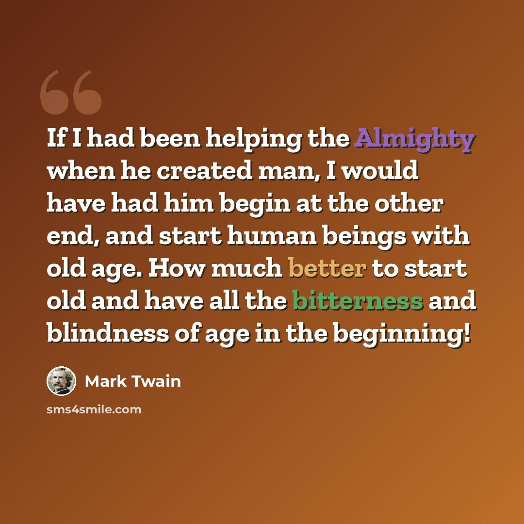 “If I had been helping the Almighty when he created man, I would have had him begin at the other end, and start human beings with old age. How much better to start old and have all the bitterness and blindness of age in the beginning!” quote by Mark Twain