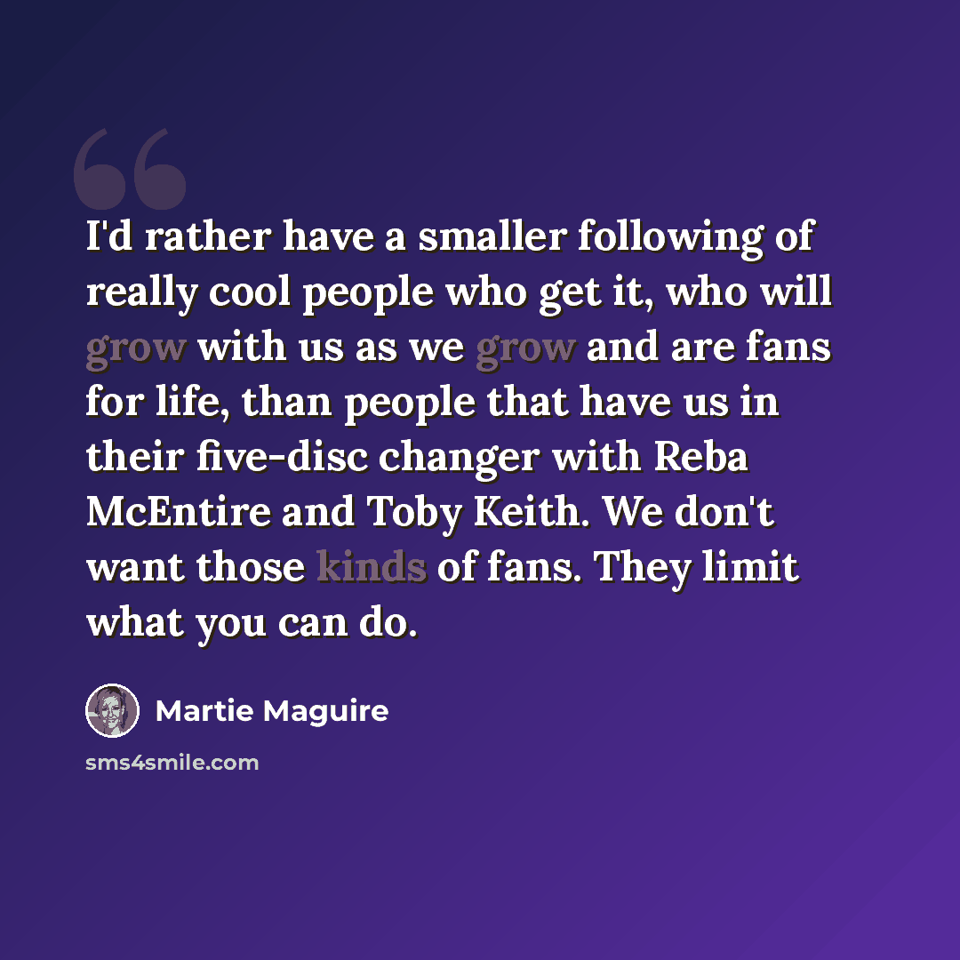 “I'd rather have a smaller following of really cool people who get it, who will grow with us as we grow and are fans for life, than people that have us in their five-disc changer with Reba McEntire and Toby Keith. We don't want those kinds of fans. They limit what you can do.” quote by Martie Maguire