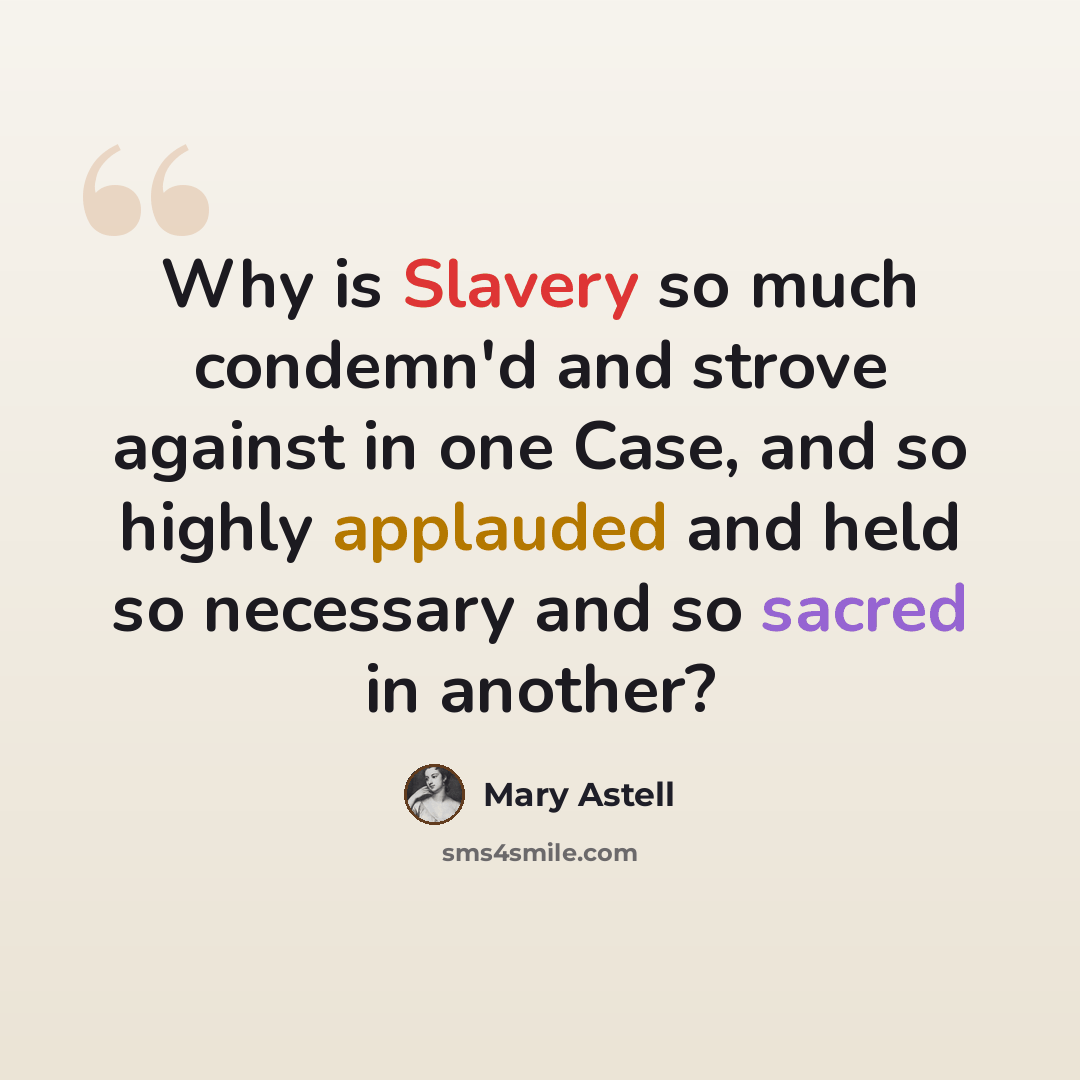 “Why is Slavery so much condemn'd and strove against in one Case, and so highly applauded and held so necessary and so sacred in another?” quote by Mary Astell