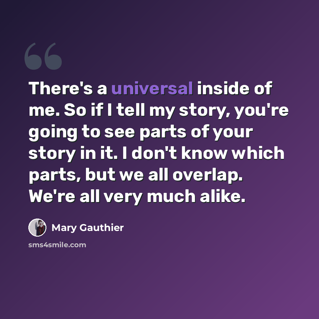 “There's a universal inside of me. So if I tell my story, you're going to see parts of your story in it. I don't know which parts, but we all overlap. We're all very much alike.” quote by Mary Gauthier
