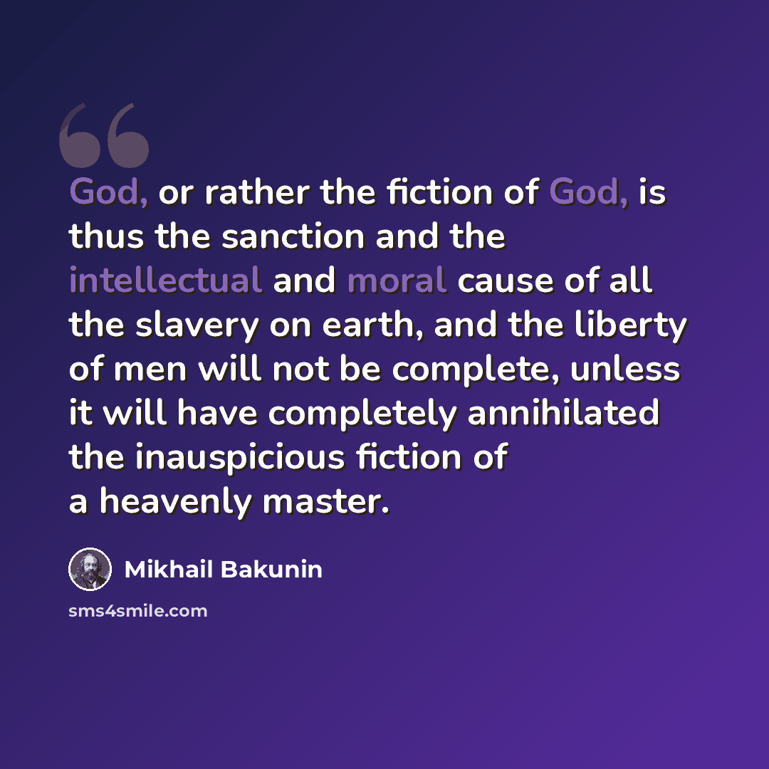 “God, or rather the fiction of God, is thus the sanction and the intellectual and moral cause of all the slavery on earth, and the liberty of men will not be complete, unless it will have completely annihilated the inauspicious fiction of a heavenly master.” quote by Mikhail Bakunin