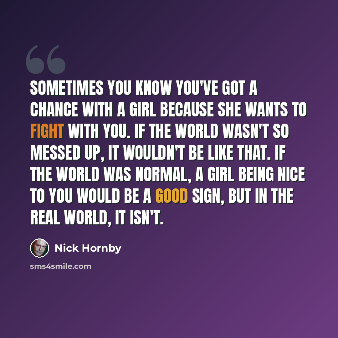 “Sometimes you know you've got a chance with a girl because she wants to fight with you. If the world wasn't so messed up, it wouldn't be like that. If the world was normal, a girl being nice to you would be a good sign, but in the real world, it isn't.” quote by Nick Hornby