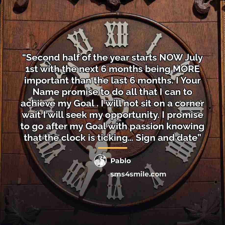 “Second half of the year starts NOW July 1st with the next 6 months being MORE important than the last 6 months. I Your Name promise to do all that I can to achieve my Goal . I will not sit on a corner wait I will seek my opportunity. I promise to go after my Goal with passion knowing that the…” quote by Pablo