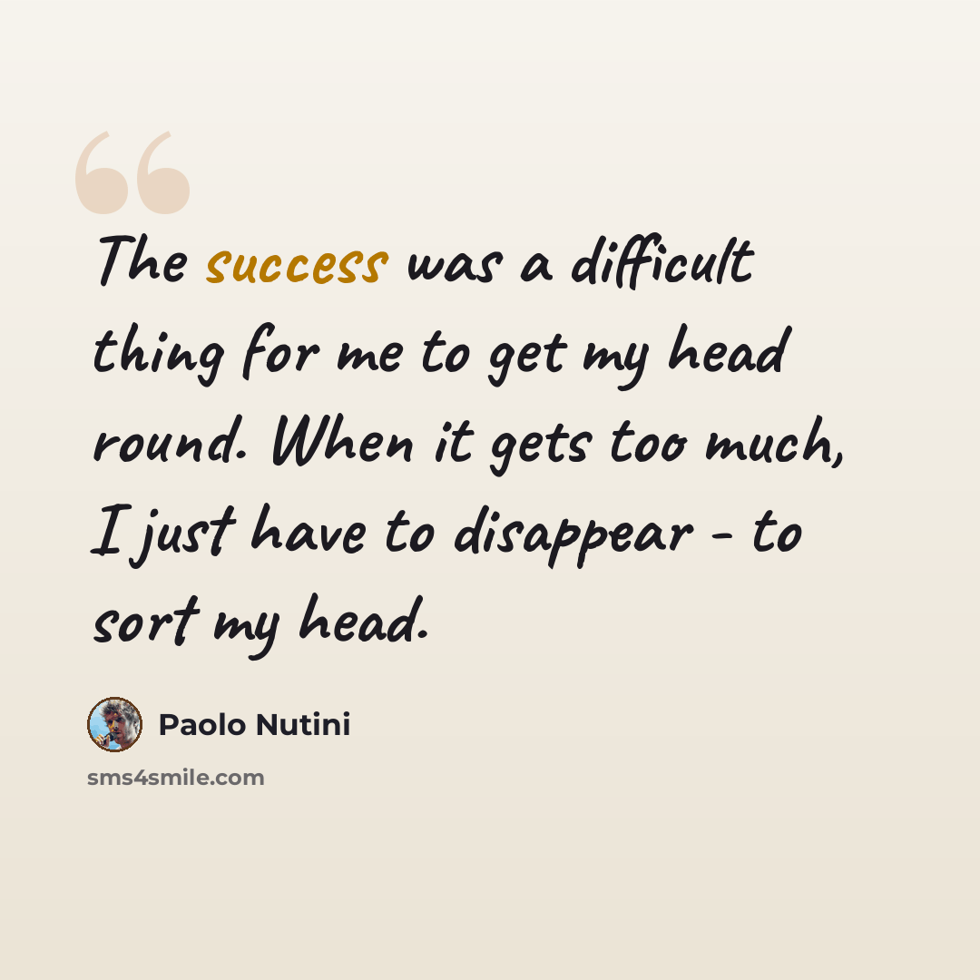 “The success was a difficult thing for me to get my head round. When it gets too much, I just have to disappear - to sort my head.” quote by Paolo Nutini