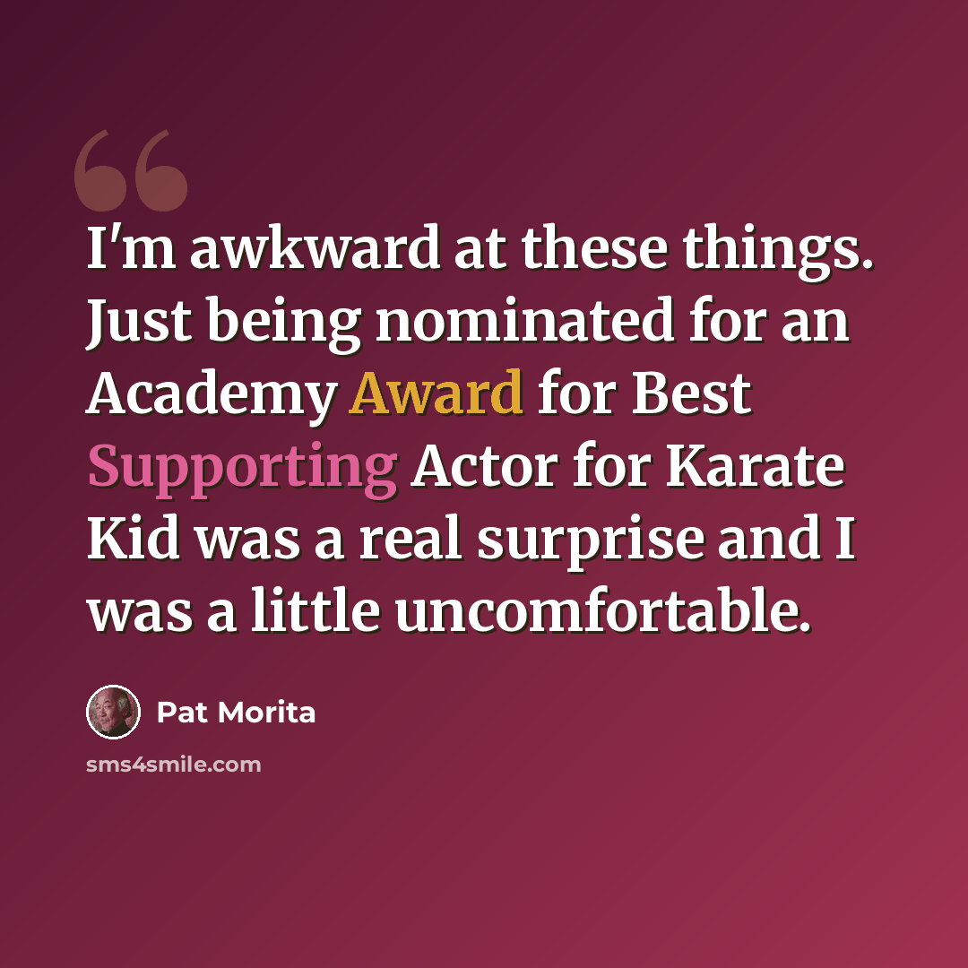 “I'm awkward at these things. Just being nominated for an Academy Award for Best Supporting Actor for Karate Kid was a real surprise and I was a little uncomfortable.” quote by Pat Morita