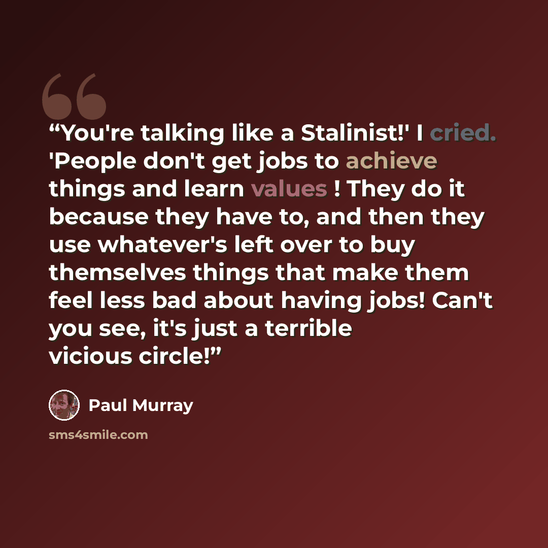 “You're talking like a Stalinist!' I cried. 'People don't get jobs to achieve things and learn values ! They do it because they have to, and then they use whatever's left over to buy themselves things that make them feel less bad about having jobs! Can't you see, it's just a terrible vicious circle!” quote by Paul Murray