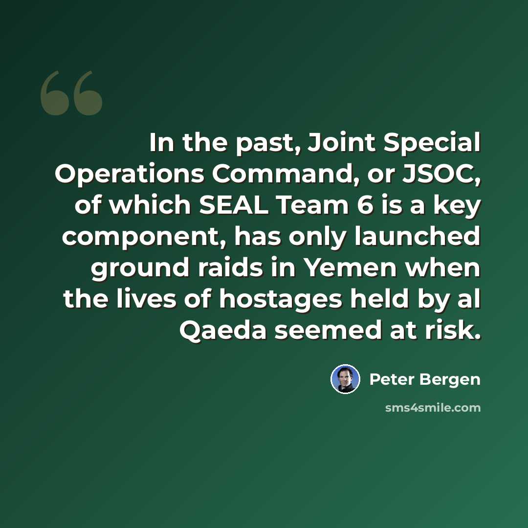 “In the past, Joint Special Operations Command, or JSOC, of which SEAL Team 6 is a key component, has only launched ground raids in Yemen when the lives of hostages held by al Qaeda seemed at risk.” quote by Peter Bergen