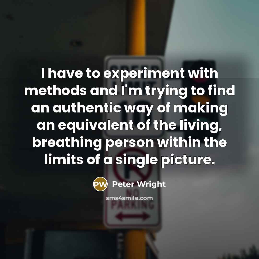 “I have to experiment with methods and I'm trying to find an authentic way of making an equivalent of the living, breathing person within the limits of a single picture.” quote by Peter Wright