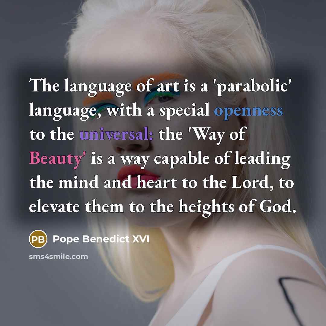 “The language of art is a 'parabolic' language, with a special openness to the universal: the 'Way of Beauty' is a way capable of leading the mind and heart to the Lord, to elevate them to the heights of God.” quote by Pope Benedict XVI