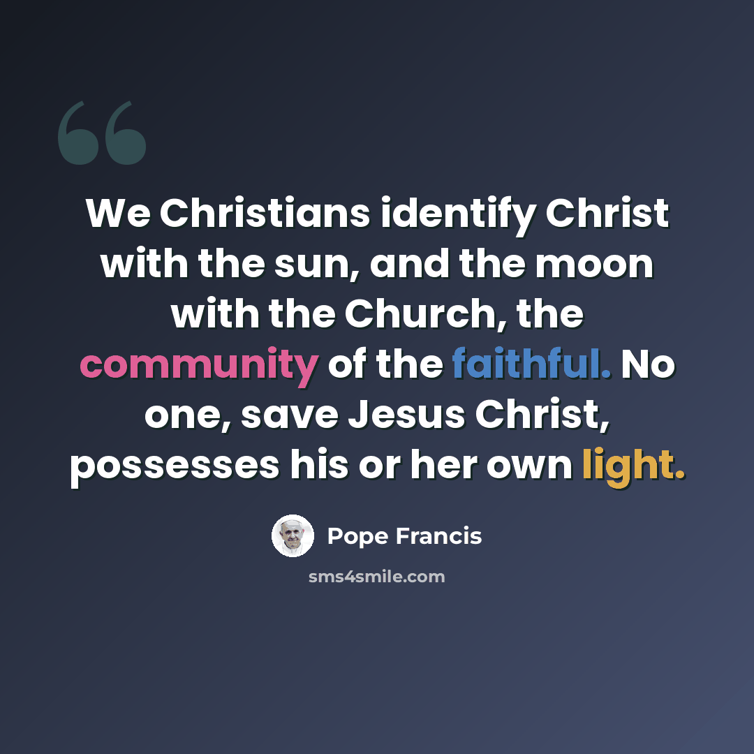 “We Christians identify Christ with the sun, and the moon with the Church, the community of the faithful. No one, save Jesus Christ, possesses his or her own light.” quote by Pope Francis