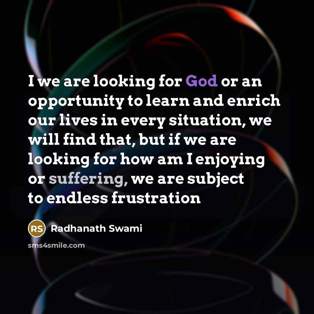 “I we are looking for God or an opportunity to learn and enrich our lives in every situation, we will find that, but if we are looking for how am I enjoying or suffering, we are subject to endless frustration” quote by Radhanath Swami