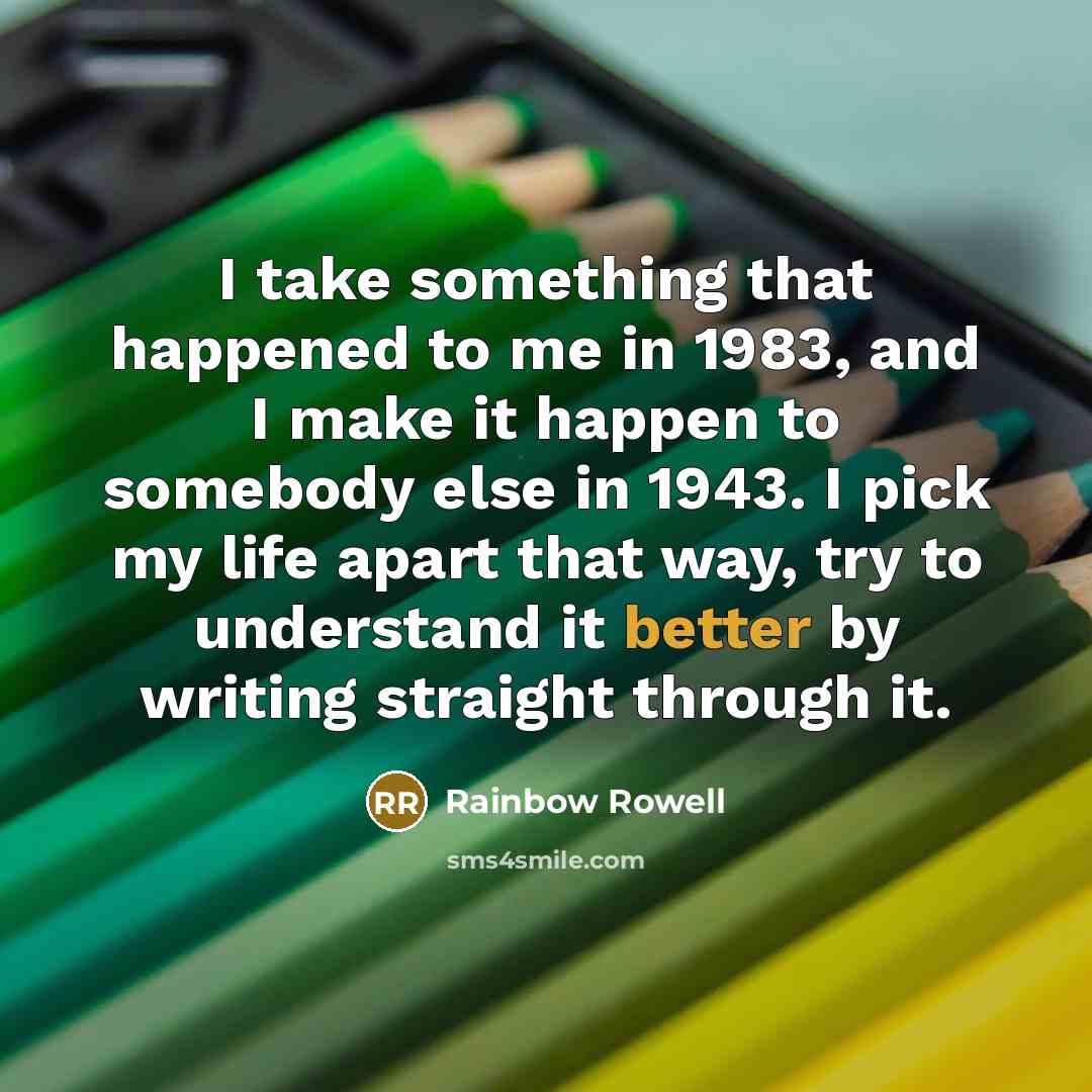 “I take something that happened to me in 1983, and I make it happen to somebody else in 1943. I pick my life apart that way, try to understand it better by writing straight through it.” quote by Rainbow Rowell
