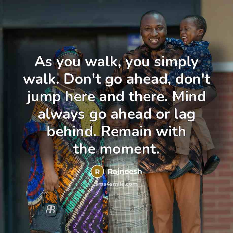 “As you walk, you simply walk. Don't go ahead, don't jump here and there. Mind always go ahead or lag behind. Remain with the moment.” quote by Rajneesh