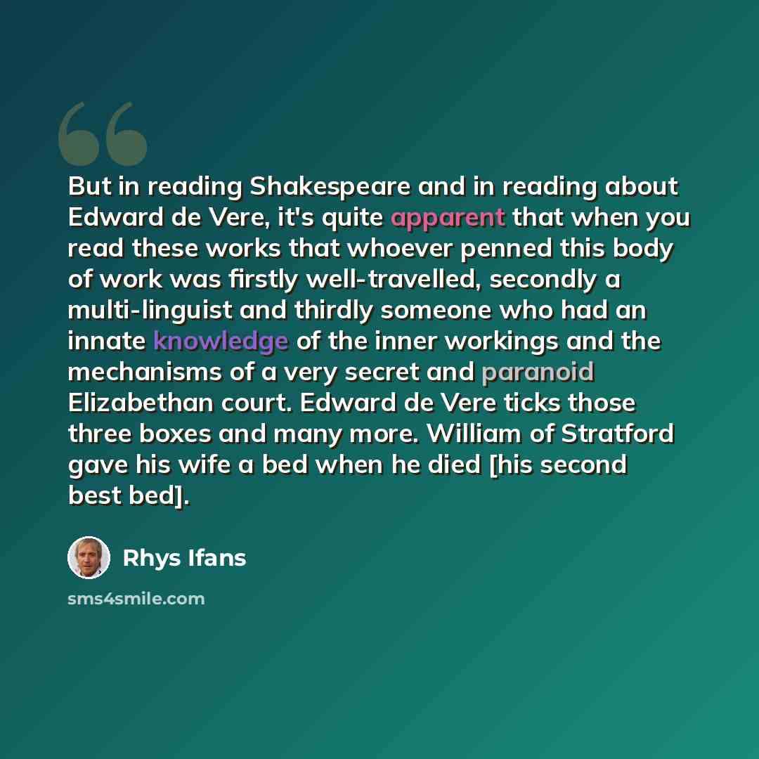 “But in reading Shakespeare and in reading about Edward de Vere, it's quite apparent that when you read these works that whoever penned this body of work was firstly well-travelled, secondly a multi-linguist and thirdly someone who had an innate knowledge of the inner workings and the mechanisms of…” quote by Rhys Ifans