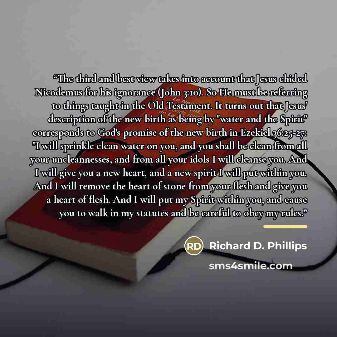 “The third and best view takes into account that Jesus chided Nicodemus for his ignorance (John 3:10). So He must be referring to things taught in the Old Testament. It turns out that Jesus' description of the new birth as being by "water and the Spirit" corresponds to God's promise of the new…” quote by Richard D. Phillips