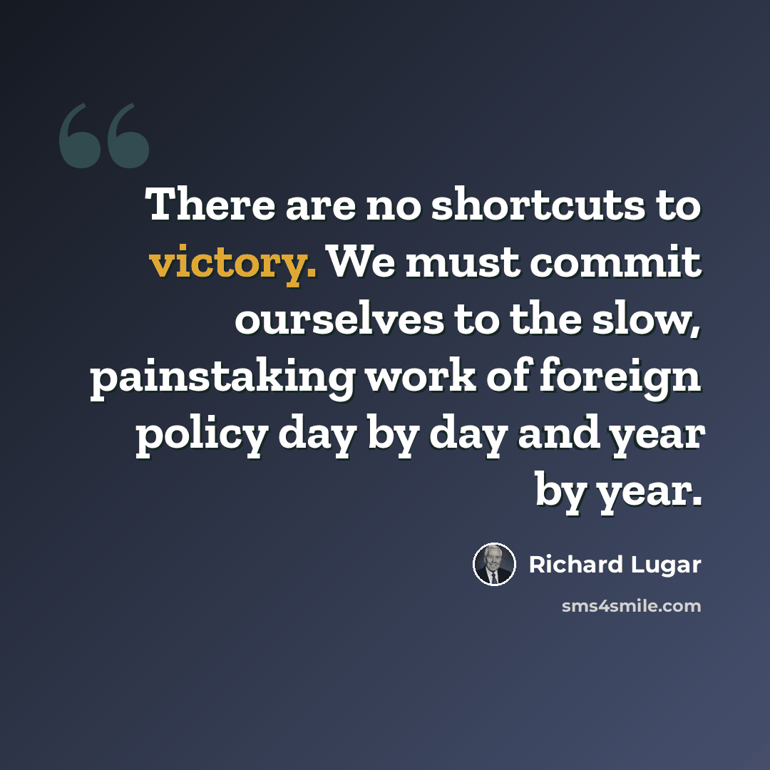 “There are no shortcuts to victory. We must commit ourselves to the slow, painstaking work of foreign policy day by day and year by year.” quote by Richard Lugar