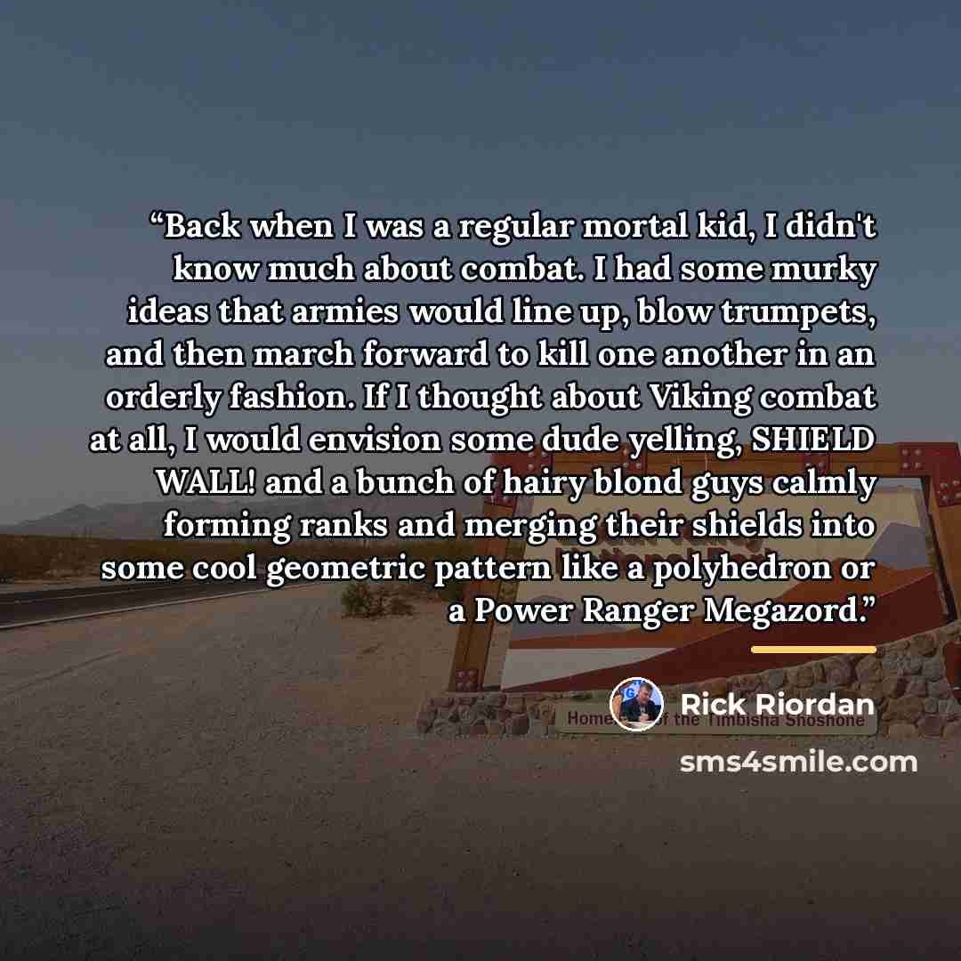 “Back when I was a regular mortal kid, I didn't know much about combat. I had some murky ideas that armies would line up, blow trumpets, and then march forward to kill one another in an orderly fashion. If I thought about Viking combat at all, I would envision some dude yelling, SHIELD WALL! and a…” quote by Rick Riordan