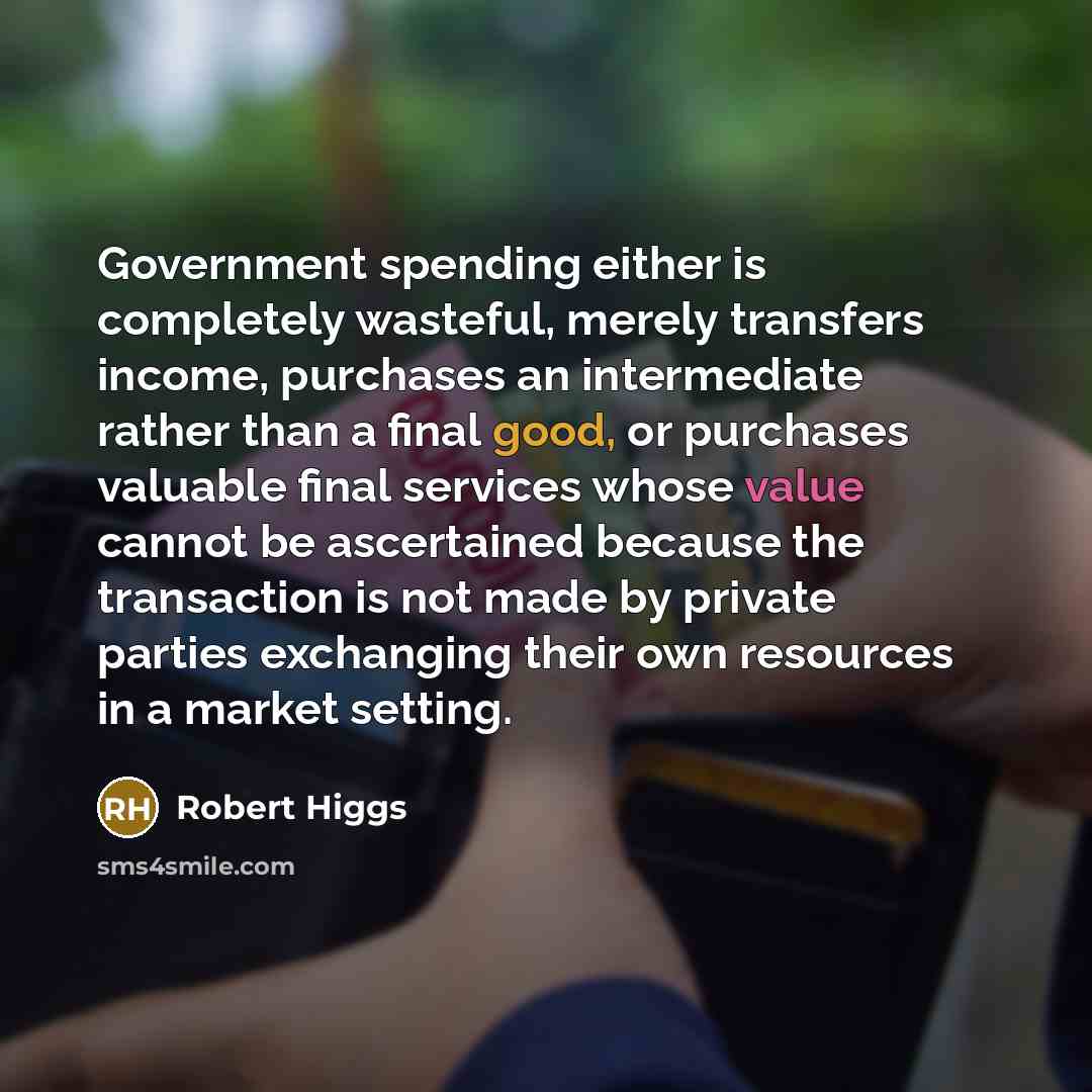 “Government spending either is completely wasteful, merely transfers income, purchases an intermediate rather than a final good, or purchases valuable final services whose value cannot be ascertained because the transaction is not made by private parties exchanging their own resources in a market…” quote by Robert Higgs