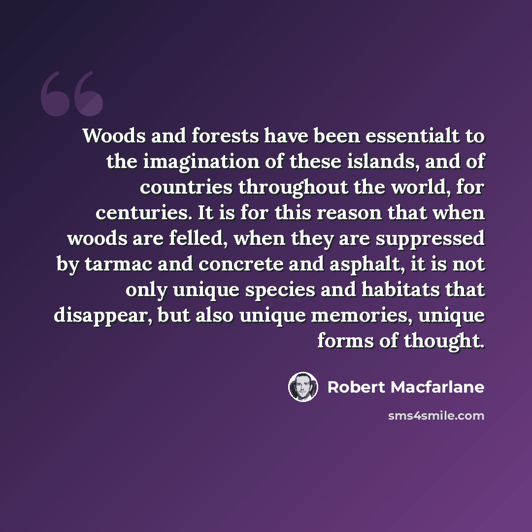 “Woods and forests have been essentialt to the imagination of these islands, and of countries throughout the world, for centuries. It is for this reason that when woods are felled, when they are suppressed by tarmac and concrete and asphalt, it is not only unique species and habitats that…” quote by Robert Macfarlane