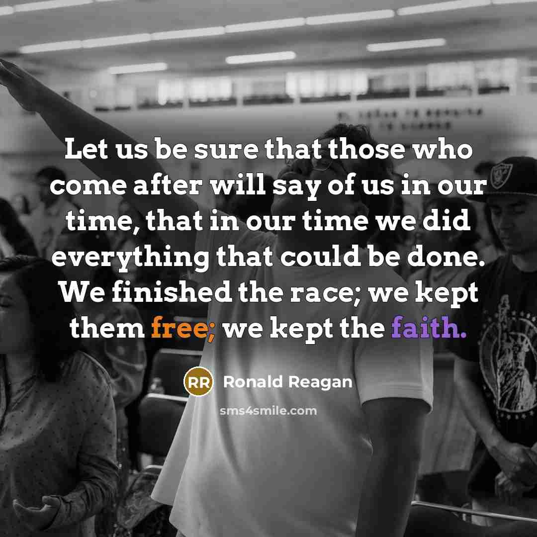 “Let us be sure that those who come after will say of us in our time, that in our time we did everything that could be done. We finished the race; we kept them free; we kept the faith.” quote by Ronald Reagan