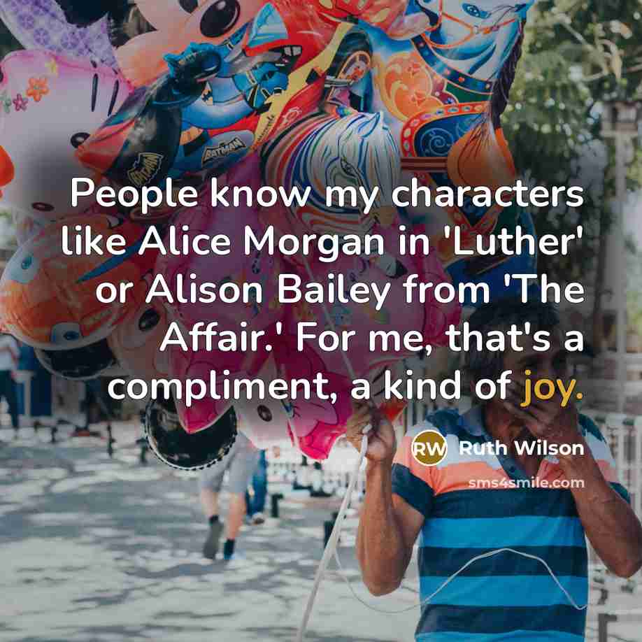 “People know my characters like Alice Morgan in 'Luther' or Alison Bailey from 'The Affair.' For me, that's a compliment, a kind of joy.” quote by Ruth Wilson