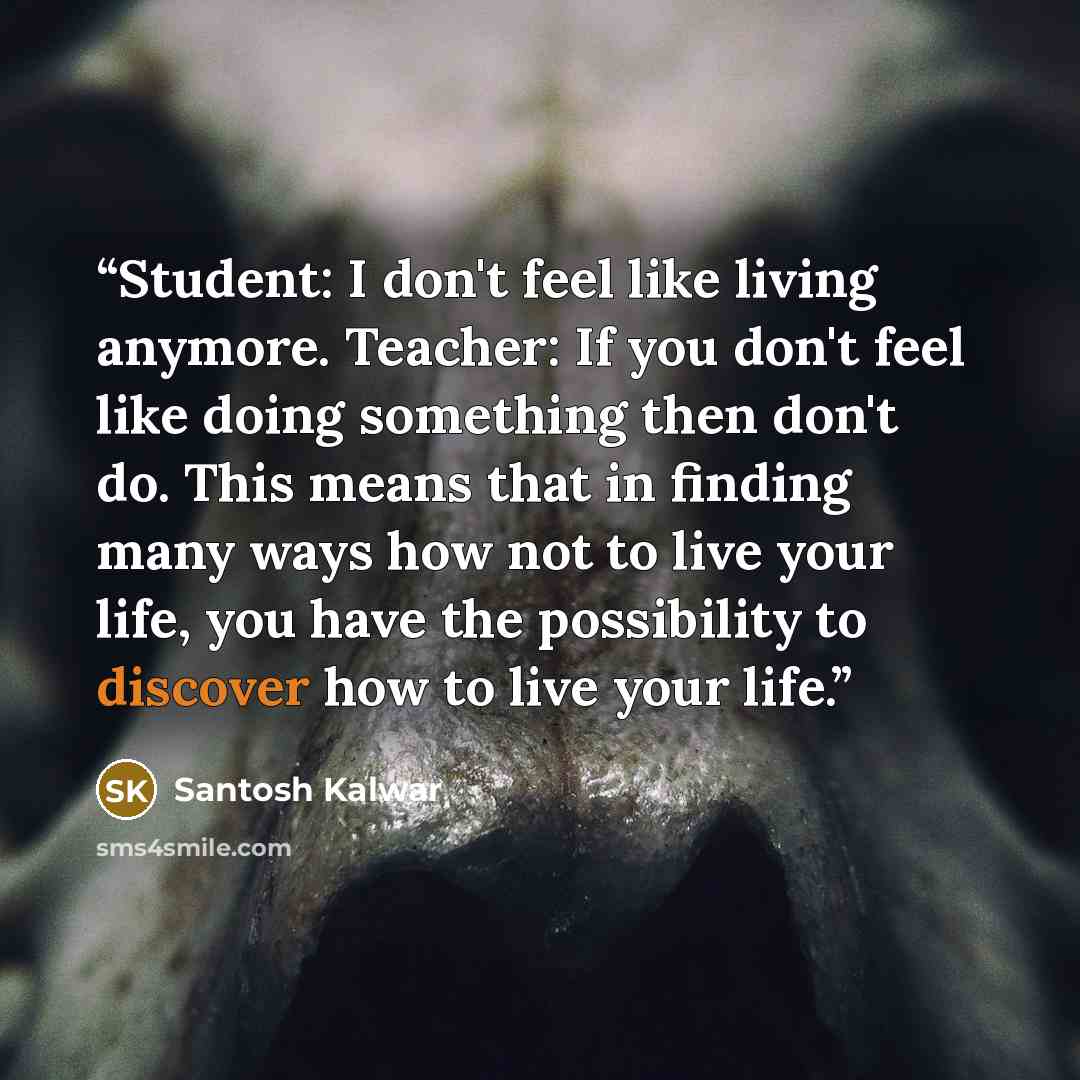 “Student: I don't feel like living anymore. Teacher: If you don't feel like doing something then don't do. This means that in finding many ways how not to live your life, you have the possibility to discover how to live your life.” quote by Santosh Kalwar