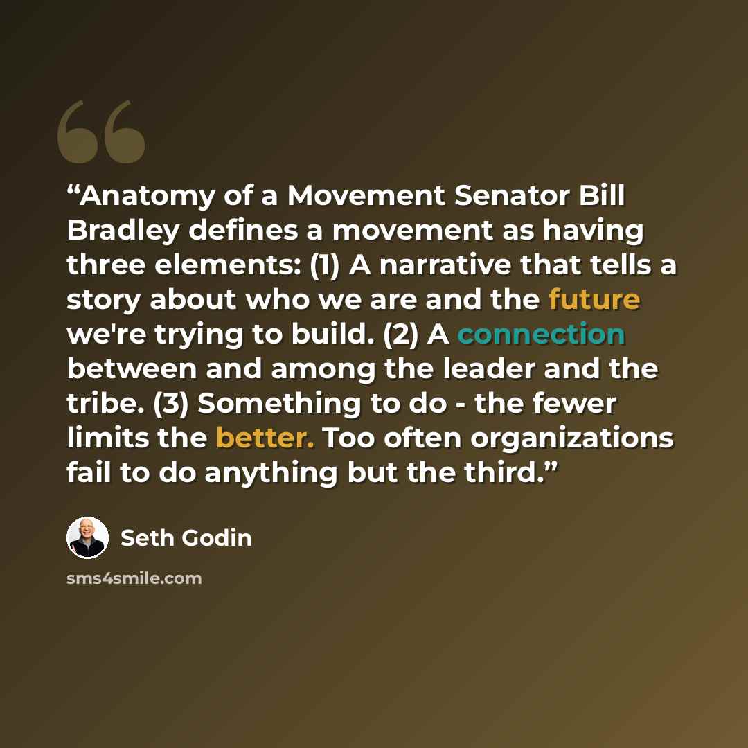 “Anatomy of a Movement Senator Bill Bradley defines a movement as having three elements: (1) A narrative that tells a story about who we are and the future we're trying to build. (2) A connection between and among the leader and the tribe. (3) Something to do - the fewer limits the better. Too…” quote by Seth Godin