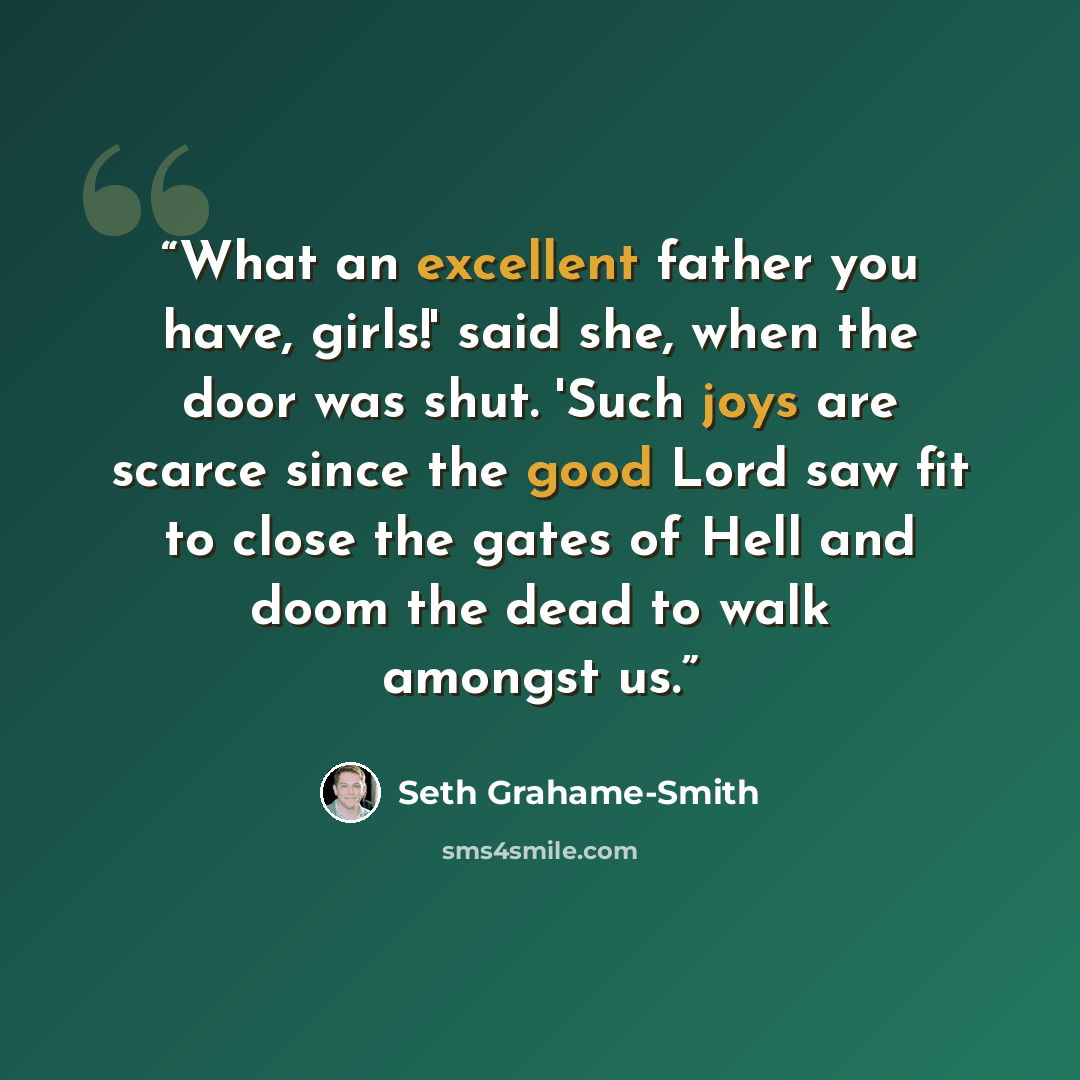 “What an excellent father you have, girls!' said she, when the door was shut. 'Such joys are scarce since the good Lord saw fit to close the gates of Hell and doom the dead to walk amongst us.” quote by Seth Grahame-Smith