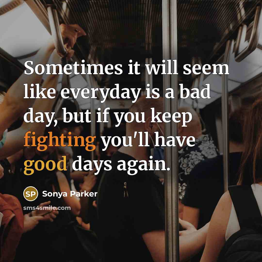 “Sometimes it will seem like everyday is a bad day, but if you keep fighting you'll have good days again.” quote by Sonya Parker