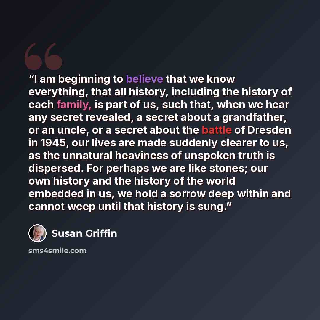 “I am beginning to believe that we know everything, that all history, including the history of each family, is part of us, such that, when we hear any secret revealed, a secret about a grandfather, or an uncle, or a secret about the battle of Dresden in 1945, our lives are made suddenly clearer to…” quote by Susan Griffin