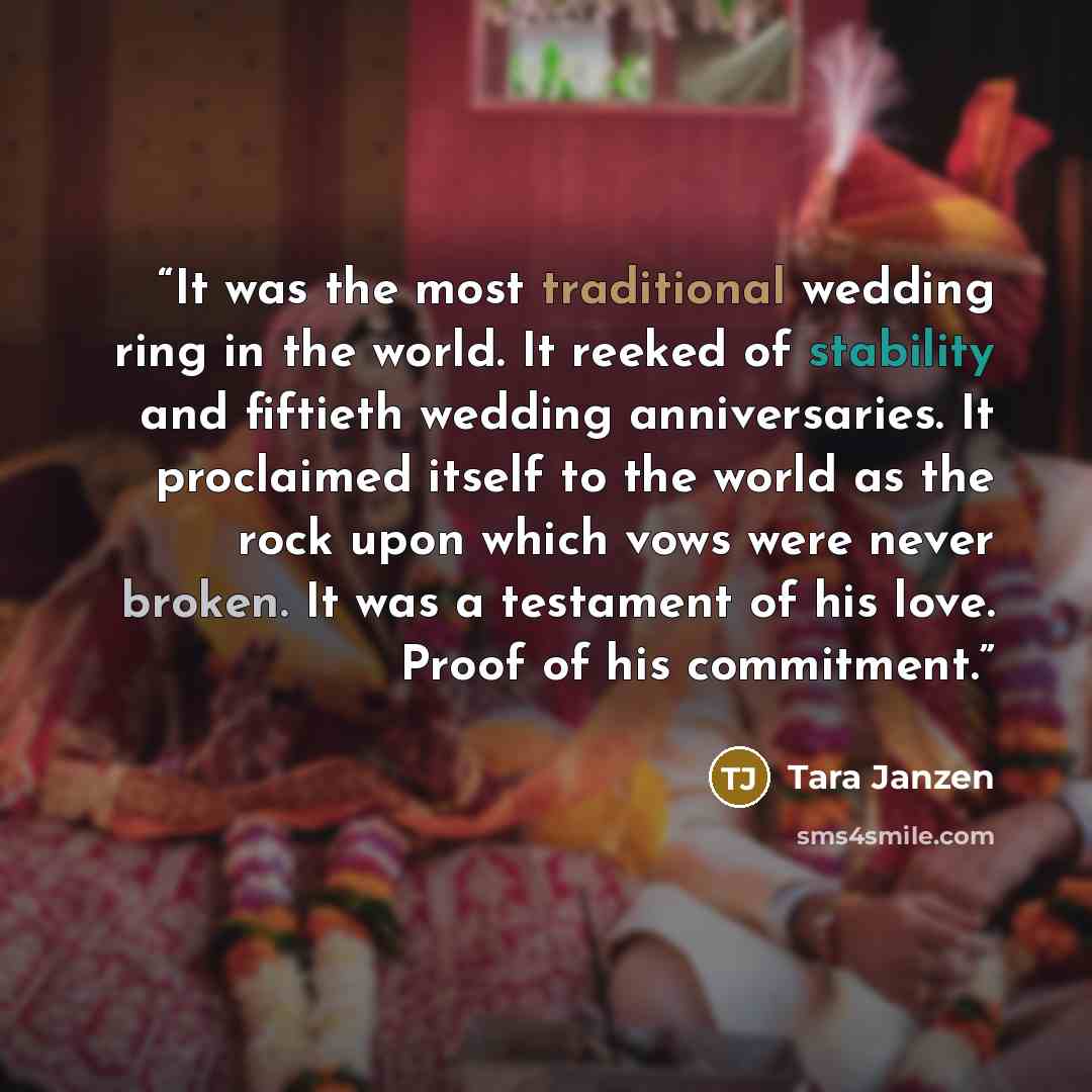 “It was the most traditional wedding ring in the world. It reeked of stability and fiftieth wedding anniversaries. It proclaimed itself to the world as the rock upon which vows were never broken. It was a testament of his love. Proof of his commitment.” quote by Tara Janzen