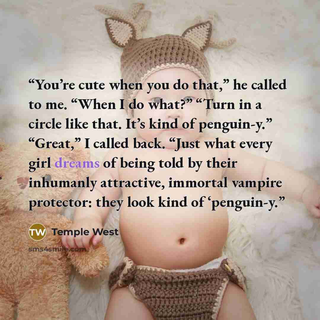 “You’re cute when you do that,” he called to me. “When I do what?” “Turn in a circle like that. It’s kind of penguin-y.” “Great,” I called back. “Just what every girl dreams of being told by their inhumanly attractive, immortal vampire protector: they look kind of ‘penguin-y.” quote by Temple West