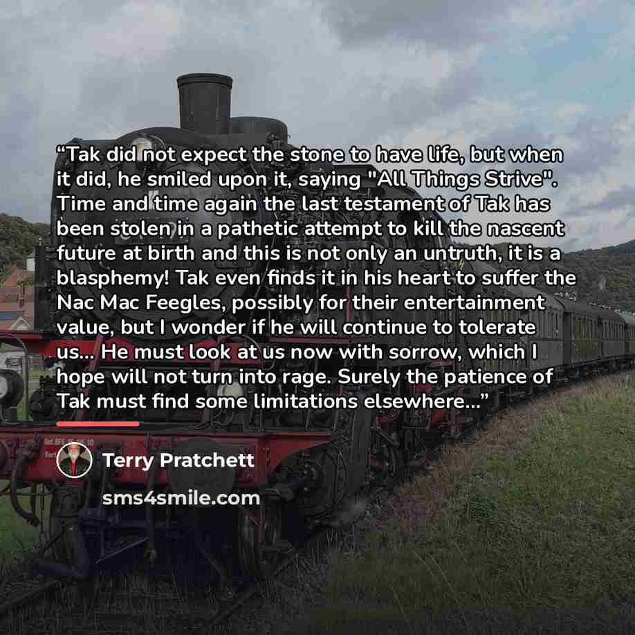 “Tak did not expect the stone to have life, but when it did, he smiled upon it, saying "All Things Strive". Time and time again the last testament of Tak has been stolen in a pathetic attempt to kill the nascent future at birth and this is not only an untruth, it is a blasphemy! Tak even finds it…” quote by Terry Pratchett