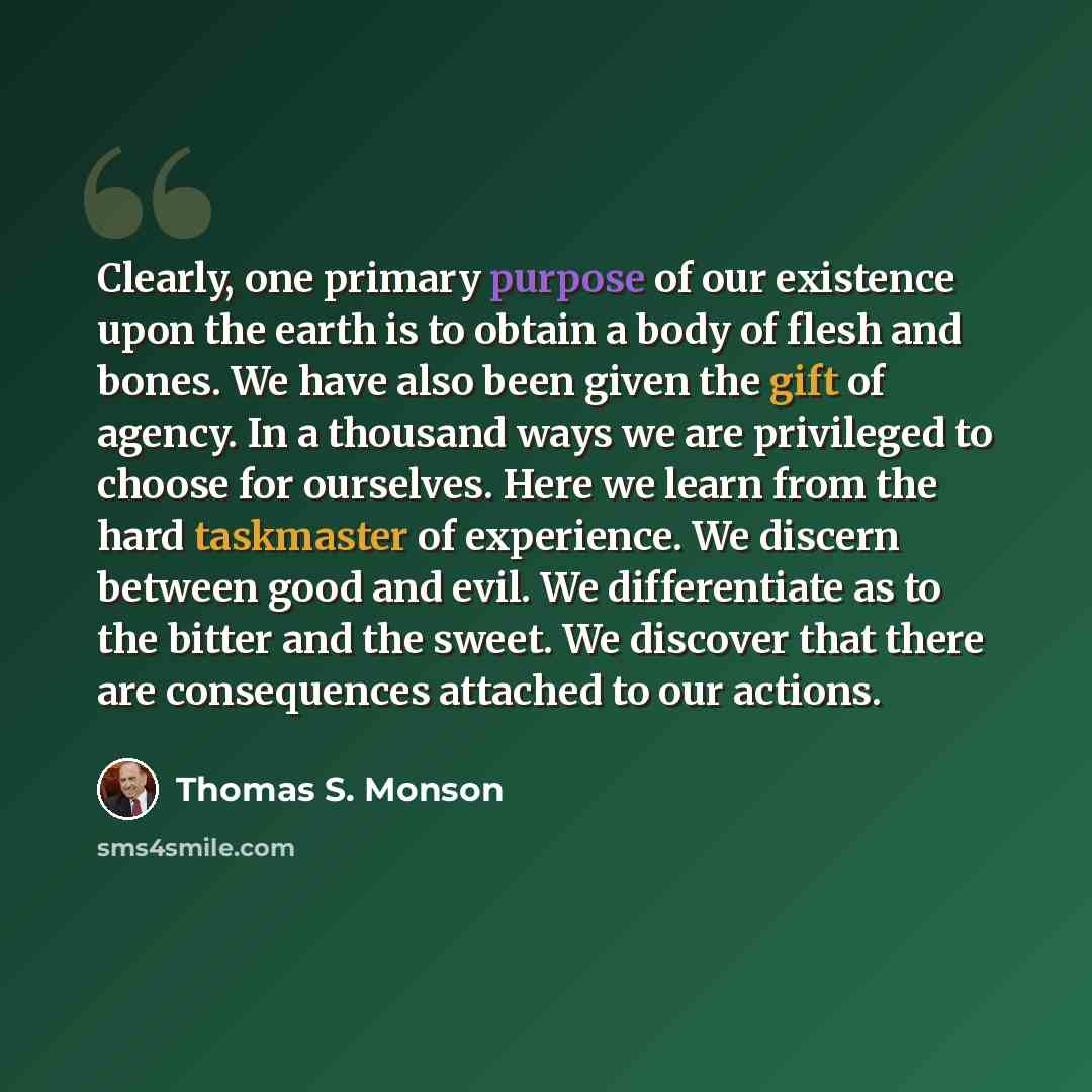 “Clearly, one primary purpose of our existence upon the earth is to obtain a body of flesh and bones. We have also been given the gift of agency. In a thousand ways we are privileged to choose for ourselves. Here we learn from the hard taskmaster of experience. We discern between good and evil. We…” quote by Thomas S. Monson