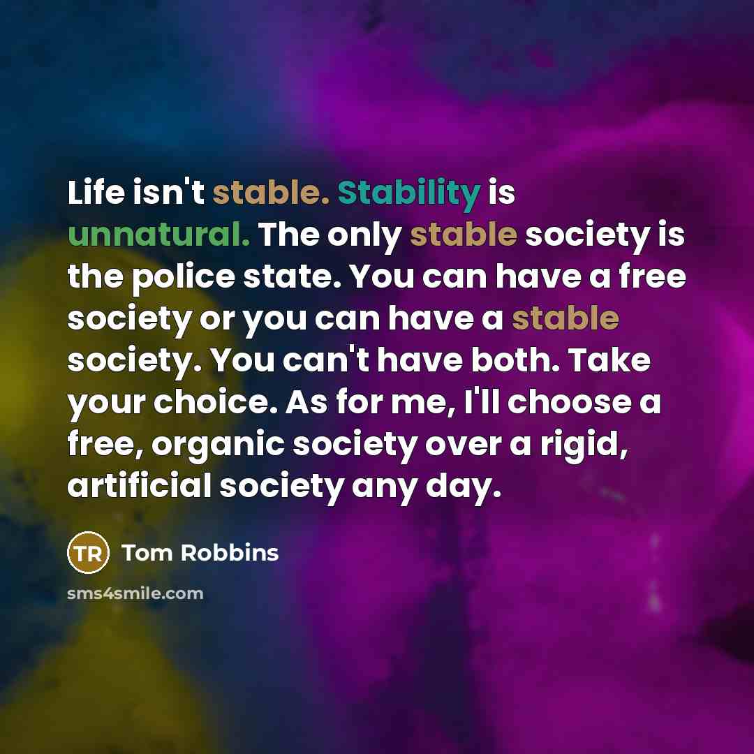 “Life isn't stable. Stability is unnatural. The only stable society is the police state. You can have a free society or you can have a stable society. You can't have both. Take your choice. As for me, I'll choose a free, organic society over a rigid, artificial society any day.” quote by Tom Robbins