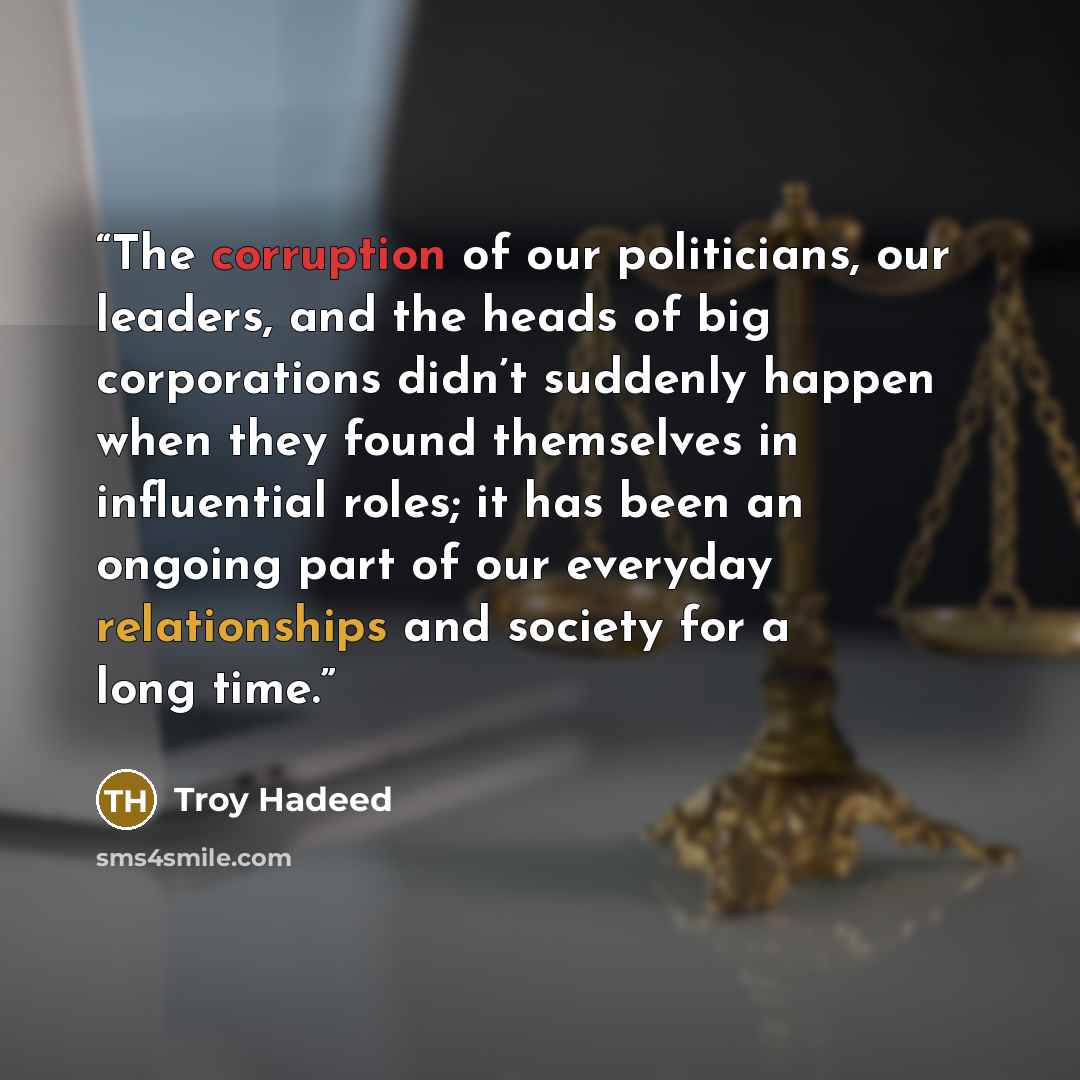 “The corruption of our politicians, our leaders, and the heads of big corporations didn’t suddenly happen when they found themselves in influential roles; it has been an ongoing part of our everyday relationships and society for a long time.” quote by Troy Hadeed