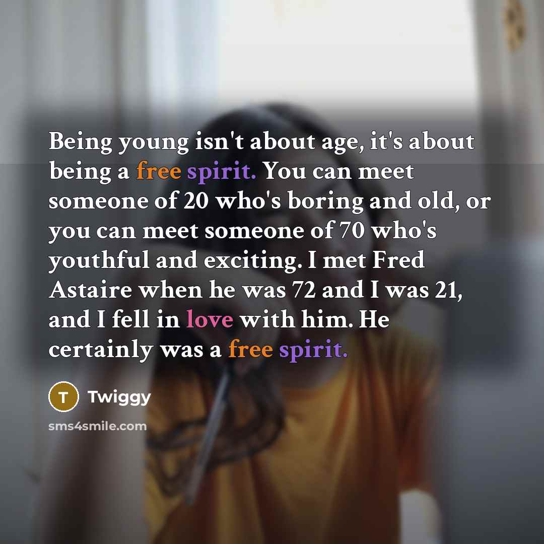“Being young isn't about age, it's about being a free spirit. You can meet someone of 20 who's boring and old, or you can meet someone of 70 who's youthful and exciting. I met Fred Astaire when he was 72 and I was 21, and I fell in love with him. He certainly was a free spirit.” quote by Twiggy