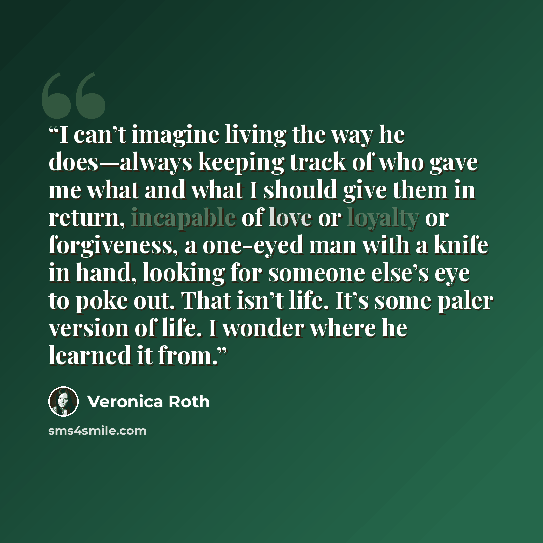 “I can’t imagine living the way he does—always keeping track of who gave me what and what I should give them in return, incapable of love or loyalty or forgiveness, a one-eyed man with a knife in hand, looking for someone else’s eye to poke out. That isn’t life. It’s some paler version of life. I…” quote by Veronica Roth